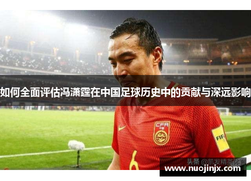 如何全面评估冯潇霆在中国足球历史中的贡献与深远影响