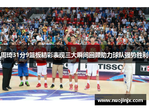 周琦31分9篮板精彩表现三大瞬间回顾助力球队强势胜利
