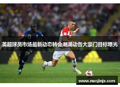 英超球员市场最新动态转会潮涌动各大豪门目标曝光