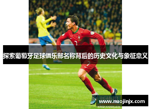 探索葡萄牙足球俱乐部名称背后的历史文化与象征意义 探索葡萄牙足球俱乐部名称背后的历史文化与象征意义