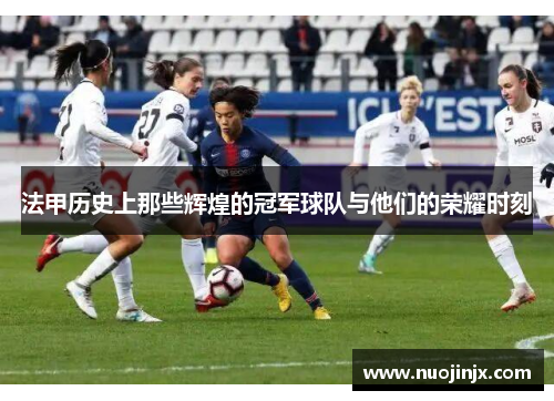 法甲历史上那些辉煌的冠军球队与他们的荣耀时刻 法甲历史上那些辉煌的冠军球队与他们的荣耀时刻